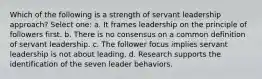 Which of the following is a strength of servant leadership approach? Select one: a. It frames leadership on the principle of followers first. b. There is no consensus on a common definition of servant leadership. c. The follower focus implies servant leadership is not about leading. d. Research supports the identification of the seven leader behaviors.