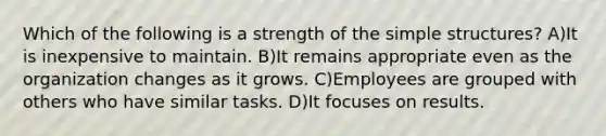 Which of the following is a strength of the simple structures? A)It is inexpensive to maintain. B)It remains appropriate even as the organization changes as it grows. C)Employees are grouped with others who have similar tasks. D)It focuses on results.