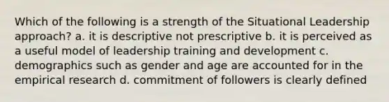 Which of the following is a strength of the Situational Leadership approach? a. it is descriptive not prescriptive b. it is perceived as a useful model of leadership training and development c. demographics such as gender and age are accounted for in the empirical research d. commitment of followers is clearly defined