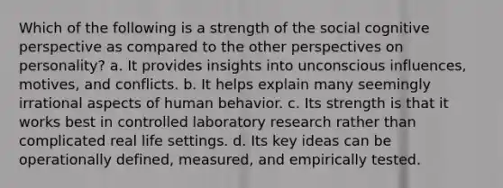 Which of the following is a strength of the social cognitive perspective as compared to the other perspectives on personality? a. It provides insights into unconscious influences, motives, and conflicts. b. It helps explain many seemingly irrational aspects of human behavior. c. Its strength is that it works best in controlled laboratory research rather than complicated real life settings. d. Its key ideas can be operationally defined, measured, and empirically tested.