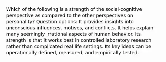 Which of the following is a strength of the social-cognitive perspective as compared to the other perspectives on personality? Question options: It provides insights into unconscious influences, motives, and conflicts. It helps explain many seemingly irrational aspects of human behavior. Its strength is that it works best in controlled laboratory research rather than complicated real life settings. Its key ideas can be operationally defined, measured, and empirically tested.