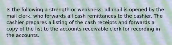 Is the following a strength or weakness: all mail is opened by the mail clerk, who forwards all cash remittances to the cashier. The cashier prepares a listing of the cash receipts and forwards a copy of the list to the accounts receivable clerk for recording in the accounts.