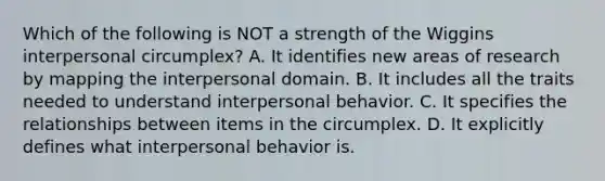 Which of the following is NOT a strength of the Wiggins interpersonal circumplex? A. It identifies new areas of research by mapping the interpersonal domain. B. It includes all the traits needed to understand interpersonal behavior. C. It specifies the relationships between items in the circumplex. D. It explicitly defines what interpersonal behavior is.