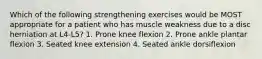 Which of the following strengthening exercises would be MOST appropriate for a patient who has muscle weakness due to a disc herniation at L4-L5? 1. Prone knee flexion 2. Prone ankle plantar flexion 3. Seated knee extension 4. Seated ankle dorsiflexion