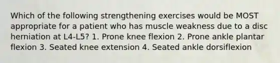 Which of the following strengthening exercises would be MOST appropriate for a patient who has muscle weakness due to a disc herniation at L4-L5? 1. Prone knee flexion 2. Prone ankle plantar flexion 3. Seated knee extension 4. Seated ankle dorsiflexion