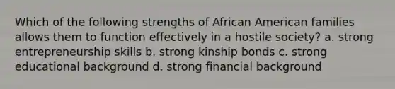 Which of the following strengths of African American families allows them to function effectively in a hostile society? a. strong entrepreneurship skills b. strong kinship bonds c. strong educational background d. strong financial background