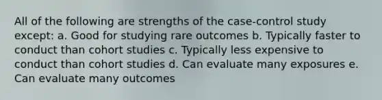 All of the following are strengths of the case-control study except: a. Good for studying rare outcomes b. Typically faster to conduct than cohort studies c. Typically less expensive to conduct than cohort studies d. Can evaluate many exposures e. Can evaluate many outcomes