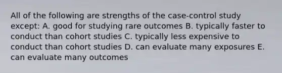 All of the following are strengths of the case-control study except: A. good for studying rare outcomes B. typically faster to conduct than cohort studies C. typically less expensive to conduct than cohort studies D. can evaluate many exposures E. can evaluate many outcomes