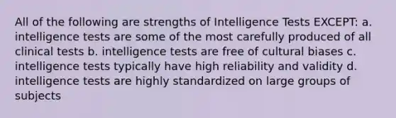 All of the following are strengths of Intelligence Tests EXCEPT: a. intelligence tests are some of the most carefully produced of all clinical tests b. intelligence tests are free of cultural biases c. intelligence tests typically have high reliability and validity d. intelligence tests are highly standardized on large groups of subjects