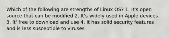 Which of the following are strengths of Linux OS? 1. It's open source that can be modified 2. It's widely used in Apple devices 3. It' free to download and use 4. It has solid security features and is less susceptible to viruses