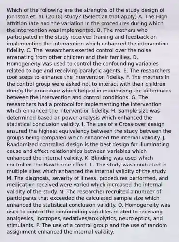 Which of the following are the strengths of the study design of Johnston et. al. (2018) study? (Select all that apply) A. The High attrition rate and the variation in the procedures during which the intervention was implemented. B. The mothers who participated in the study received training and feedback on implementing the intervention which enhanced the intervention fidelity. C. The researchers exerted control over the noise emanating from other children and their families. D. Homogeneity was used to control the confounding variables related to age and receiving paralytic agents. E. The researchers took steps to enhance the intervention fidelity. F. The mothers in the control group were asked not to interact with their children during the procedure which helped in maximizing the differences between the intervention and control conditions. G. The researchers had a protocol for implementing the intervention which enhanced the intervention fidelity. H. Sample size was determined based on power analysis which enhanced the statistical conclusion validity. I. The use of a Cross-over design ensured the highest equivalency between the study between the groups being compared which enhanced the internal validity. J. Randomized controlled design is the best design for illuminating cause and effect relationships between variables which enhanced the internal validity. K. Blinding was used which controlled the Hawthorne effect. L. The study was conducted in multiple sites which enhanced the internal validity of the study. M. The diagnosis, severity of illness, procedures performed, and medication received were varied which increased the internal validity of the study. N. The researcher recruited a number of participants that exceeded the calculated sample size which enhanced the statistical conclusion validity. O. Homogeneity was used to control the confounding variables related to receiving analgesics, inotropes, sedatives/anxiolytics, neuroleptics, and stimulants. P. The use of a control group and the use of random assignment enhanced the internal validity.