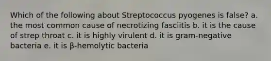 Which of the following about Streptococcus pyogenes is false? a. the most common cause of necrotizing fasciitis b. it is the cause of strep throat c. it is highly virulent d. it is gram-negative bacteria e. it is β-hemolytic bacteria