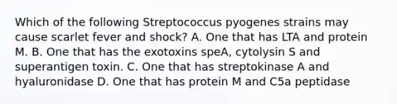 Which of the following Streptococcus pyogenes strains may cause scarlet fever and shock? A. One that has LTA and protein M. B. One that has the exotoxins speA, cytolysin S and superantigen toxin. C. One that has streptokinase A and hyaluronidase D. One that has protein M and C5a peptidase