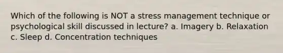 Which of the following is NOT a stress management technique or psychological skill discussed in lecture? a. Imagery b. Relaxation c. Sleep d. Concentration techniques