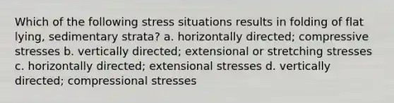 Which of the following stress situations results in folding of flat lying, sedimentary strata? a. horizontally directed; compressive stresses b. vertically directed; extensional or stretching stresses c. horizontally directed; extensional stresses d. vertically directed; compressional stresses