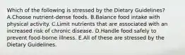 Which of the following is stressed by the Dietary Guidelines? A.Choose nutrient-dense foods. B.Balance food intake with physical activity. C.Limit nutrients that are associated with an increased risk of chronic disease. D.Handle food safely to prevent food-borne illness. E.All of these are stressed by the Dietary Guidelines.