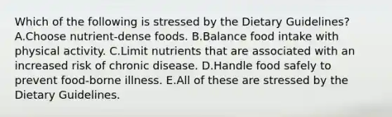 Which of the following is stressed by the Dietary Guidelines? A.Choose nutrient-dense foods. B.Balance food intake with physical activity. C.Limit nutrients that are associated with an increased risk of chronic disease. D.Handle food safely to prevent food-borne illness. E.All of these are stressed by the Dietary Guidelines.