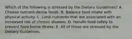 Which of the following is stressed by the Dietary Guidelines? A. Choose nutrient-dense foods. B. Balance food intake with physical activity. C. Limit nutrients that are associated with an increased risk of chronic disease. D. Handle food safely to prevent food-borne illness. E. All of these are stressed by the Dietary Guidelines.