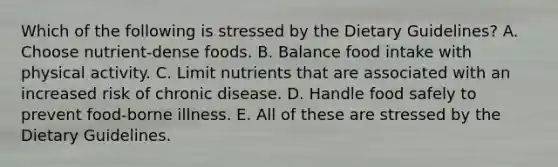 Which of the following is stressed by the Dietary Guidelines? A. Choose nutrient-dense foods. B. Balance food intake with physical activity. C. Limit nutrients that are associated with an increased risk of chronic disease. D. Handle food safely to prevent food-borne illness. E. All of these are stressed by the Dietary Guidelines.