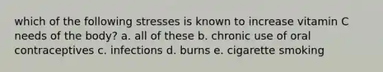 which of the following stresses is known to increase vitamin C needs of the body? a. all of these b. chronic use of oral contraceptives c. infections d. burns e. cigarette smoking