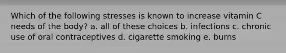 Which of the following stresses is known to increase vitamin C needs of the body? a. all of these choices b. infections c. chronic use of oral contraceptives d. cigarette smoking e. burns