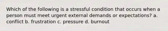 Which of the following is a stressful condition that occurs when a person must meet urgent external demands or expectations? a. conflict b. frustration c. pressure d. burnout