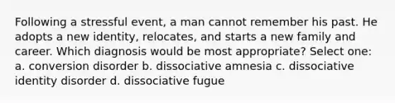 Following a stressful event, a man cannot remember his past. He adopts a new identity, relocates, and starts a new family and career. Which diagnosis would be most appropriate? Select one: a. conversion disorder b. dissociative amnesia c. dissociative identity disorder d. dissociative fugue