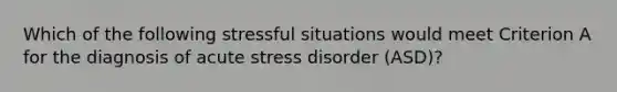 Which of the following stressful situations would meet Criterion A for the diagnosis of acute stress disorder (ASD)?