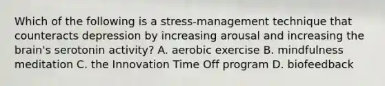 Which of the following is a stress-management technique that counteracts depression by increasing arousal and increasing the brain's serotonin activity? A. aerobic exercise B. mindfulness meditation C. the Innovation Time Off program D. biofeedback