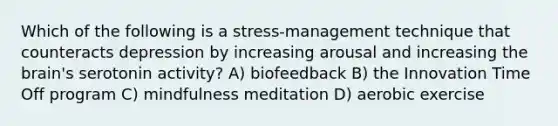 Which of the following is a stress-management technique that counteracts depression by increasing arousal and increasing the brain's serotonin activity? A) biofeedback B) the Innovation Time Off program C) mindfulness meditation D) aerobic exercise