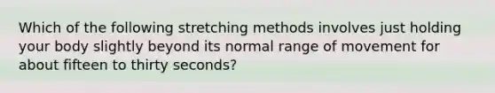 Which of the following stretching methods involves just holding your body slightly beyond its normal range of movement for about fifteen to thirty seconds?