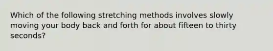 Which of the following stretching methods involves slowly moving your body back and forth for about fifteen to thirty seconds?