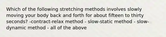 Which of the following stretching methods involves slowly moving your body back and forth for about fifteen to thirty seconds? -contract-relax method - slow-static method - slow-dynamic method - all of the above