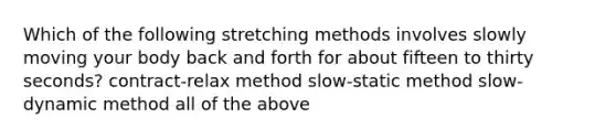 Which of the following stretching methods involves slowly moving your body back and forth for about fifteen to thirty seconds? contract-relax method slow-static method slow-dynamic method all of the above