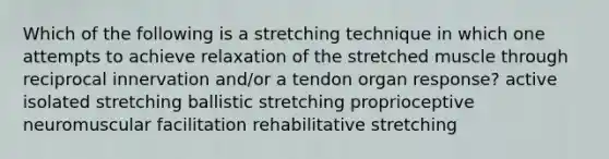 Which of the following is a stretching technique in which one attempts to achieve relaxation of the stretched muscle through reciprocal innervation and/or a tendon organ response? active isolated stretching ballistic stretching proprioceptive neuromuscular facilitation rehabilitative stretching