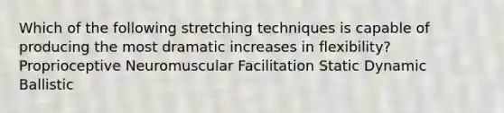 Which of the following stretching techniques is capable of producing the most dramatic increases in flexibility? Proprioceptive Neuromuscular Facilitation Static Dynamic Ballistic