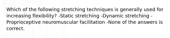 Which of the following stretching techniques is generally used for increasing flexibility? -Static stretching -Dynamic stretching -Proprioceptive neuromuscular facilitation -None of the answers is correct.