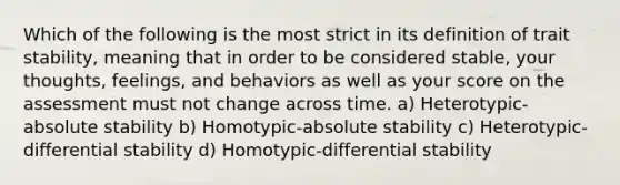 Which of the following is the most strict in its definition of trait stability, meaning that in order to be considered stable, your thoughts, feelings, and behaviors as well as your score on the assessment must not change across time. a) Heterotypic-absolute stability b) Homotypic-absolute stability c) Heterotypic-differential stability d) Homotypic-differential stability