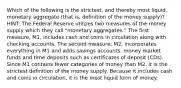 Which of the following is the strictest, and thereby most liquid, monetary aggregate (that is, definition of the money supply)? HINT: The Federal Reserve utilizes two measures of the money supply which they call "monetary aggregates." The first measure, M1, includes cash and coins in circulation along with checking accounts. The second measure, M2, incorporates everything in M1 and adds savings accounts, money market funds and time deposits such as certificates of deposit (CDs). Since M1 contains fewer categories of money than M2, it is the strictest definition of the money supply. Because it includes cash and coins in circulation, it is the most liquid form of money.