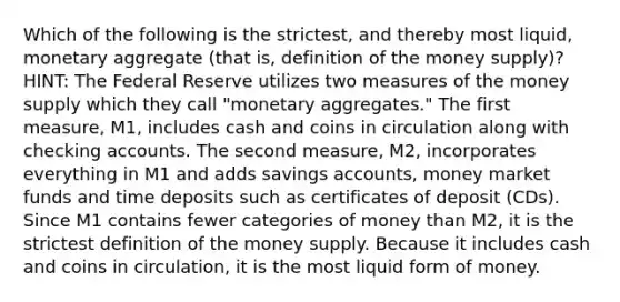 Which of the following is the strictest, and thereby most liquid, monetary aggregate (that is, definition of the money supply)? HINT: The Federal Reserve utilizes two measures of the money supply which they call "monetary aggregates." The first measure, M1, includes cash and coins in circulation along with checking accounts. The second measure, M2, incorporates everything in M1 and adds savings accounts, money market funds and time deposits such as certificates of deposit (CDs). Since M1 contains fewer categories of money than M2, it is the strictest definition of the money supply. Because it includes cash and coins in circulation, it is the most liquid form of money.