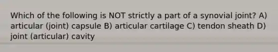 Which of the following is NOT strictly a part of a synovial joint? A) articular (joint) capsule B) articular cartilage C) tendon sheath D) joint (articular) cavity