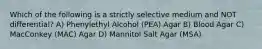 Which of the following is a strictly selective medium and NOT differential? A) Phenylethyl Alcohol (PEA) Agar B) Blood Agar C) MacConkey (MAC) Agar D) Mannitol Salt Agar (MSA)