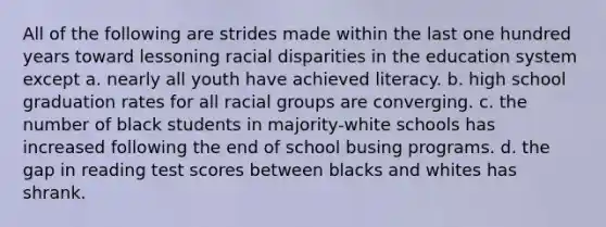 All of the following are strides made within the last one hundred years toward lessoning racial disparities in the education system except a. nearly all youth have achieved literacy. b. high school graduation rates for all racial groups are converging. c. the number of black students in majority-white schools has increased following the end of school busing programs. d. the gap in reading test scores between blacks and whites has shrank.