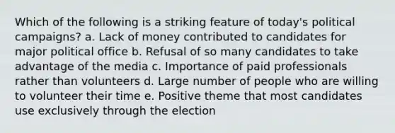 Which of the following is a striking feature of today's political campaigns? a. Lack of money contributed to candidates for major political office b. Refusal of so many candidates to take advantage of the media c. Importance of paid professionals rather than volunteers d. Large number of people who are willing to volunteer their time e. Positive theme that most candidates use exclusively through the election