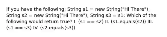 If you have the following: String s1 = new String("Hi There"); String s2 = new String("Hi There"); String s3 = s1; Which of the following would return true? I. (s1 == s2) II. (s1.equals(s2)) III. (s1 == s3) IV. (s2.equals(s3))