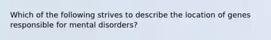 Which of the following strives to describe the location of genes responsible for mental disorders?