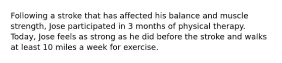 Following a stroke that has affected his balance and muscle strength, Jose participated in 3 months of physical therapy. Today, Jose feels as strong as he did before the stroke and walks at least 10 miles a week for exercise.