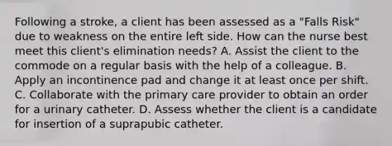 Following a stroke, a client has been assessed as a "Falls Risk" due to weakness on the entire left side. How can the nurse best meet this client's elimination needs? A. Assist the client to the commode on a regular basis with the help of a colleague. B. Apply an incontinence pad and change it at least once per shift. C. Collaborate with the primary care provider to obtain an order for a urinary catheter. D. Assess whether the client is a candidate for insertion of a suprapubic catheter.