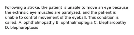 Following a stroke, the patient is unable to move an eye because the extrinsic eye muscles are paralyzed, and the patient is unable to control movement of the eyeball. This condition is called: A. ophthalmopathy B. ophthalmoplegia C. blepharopathy D. blepharoptosis