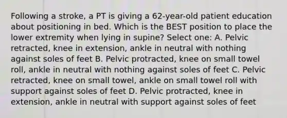 Following a stroke, a PT is giving a 62-year-old patient education about positioning in bed. Which is the BEST position to place the lower extremity when lying in supine? Select one: A. Pelvic retracted, knee in extension, ankle in neutral with nothing against soles of feet B. Pelvic protracted, knee on small towel roll, ankle in neutral with nothing against soles of feet C. Pelvic retracted, knee on small towel, ankle on small towel roll with support against soles of feet D. Pelvic protracted, knee in extension, ankle in neutral with support against soles of feet